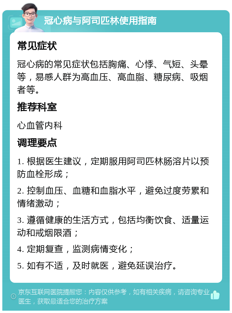 冠心病与阿司匹林使用指南 常见症状 冠心病的常见症状包括胸痛、心悸、气短、头晕等，易感人群为高血压、高血脂、糖尿病、吸烟者等。 推荐科室 心血管内科 调理要点 1. 根据医生建议，定期服用阿司匹林肠溶片以预防血栓形成； 2. 控制血压、血糖和血脂水平，避免过度劳累和情绪激动； 3. 遵循健康的生活方式，包括均衡饮食、适量运动和戒烟限酒； 4. 定期复查，监测病情变化； 5. 如有不适，及时就医，避免延误治疗。