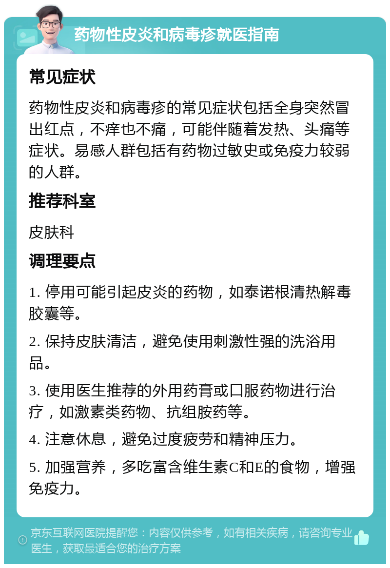 药物性皮炎和病毒疹就医指南 常见症状 药物性皮炎和病毒疹的常见症状包括全身突然冒出红点，不痒也不痛，可能伴随着发热、头痛等症状。易感人群包括有药物过敏史或免疫力较弱的人群。 推荐科室 皮肤科 调理要点 1. 停用可能引起皮炎的药物，如泰诺根清热解毒胶囊等。 2. 保持皮肤清洁，避免使用刺激性强的洗浴用品。 3. 使用医生推荐的外用药膏或口服药物进行治疗，如激素类药物、抗组胺药等。 4. 注意休息，避免过度疲劳和精神压力。 5. 加强营养，多吃富含维生素C和E的食物，增强免疫力。