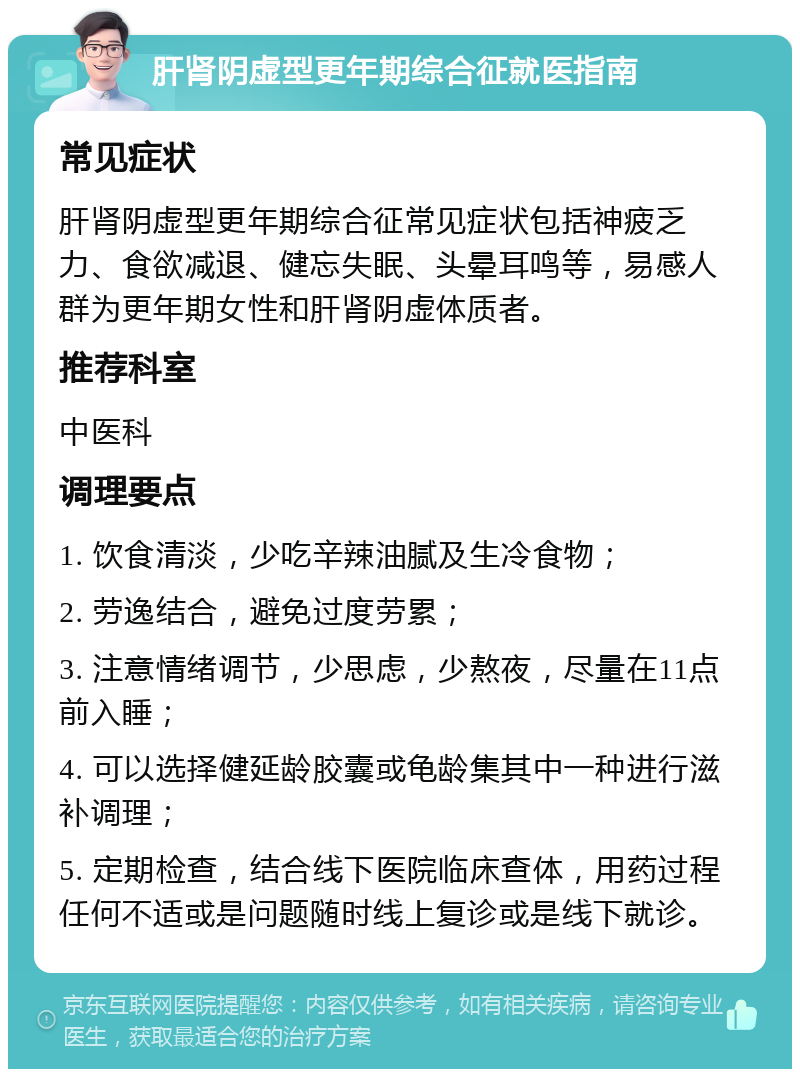 肝肾阴虚型更年期综合征就医指南 常见症状 肝肾阴虚型更年期综合征常见症状包括神疲乏力、食欲减退、健忘失眠、头晕耳鸣等，易感人群为更年期女性和肝肾阴虚体质者。 推荐科室 中医科 调理要点 1. 饮食清淡，少吃辛辣油腻及生冷食物； 2. 劳逸结合，避免过度劳累； 3. 注意情绪调节，少思虑，少熬夜，尽量在11点前入睡； 4. 可以选择健延龄胶囊或龟龄集其中一种进行滋补调理； 5. 定期检查，结合线下医院临床查体，用药过程任何不适或是问题随时线上复诊或是线下就诊。