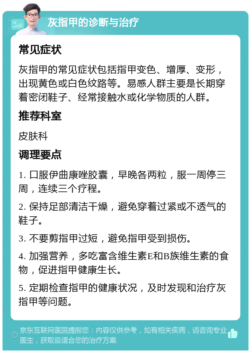 灰指甲的诊断与治疗 常见症状 灰指甲的常见症状包括指甲变色、增厚、变形，出现黄色或白色纹路等。易感人群主要是长期穿着密闭鞋子、经常接触水或化学物质的人群。 推荐科室 皮肤科 调理要点 1. 口服伊曲康唑胶囊，早晚各两粒，服一周停三周，连续三个疗程。 2. 保持足部清洁干燥，避免穿着过紧或不透气的鞋子。 3. 不要剪指甲过短，避免指甲受到损伤。 4. 加强营养，多吃富含维生素E和B族维生素的食物，促进指甲健康生长。 5. 定期检查指甲的健康状况，及时发现和治疗灰指甲等问题。