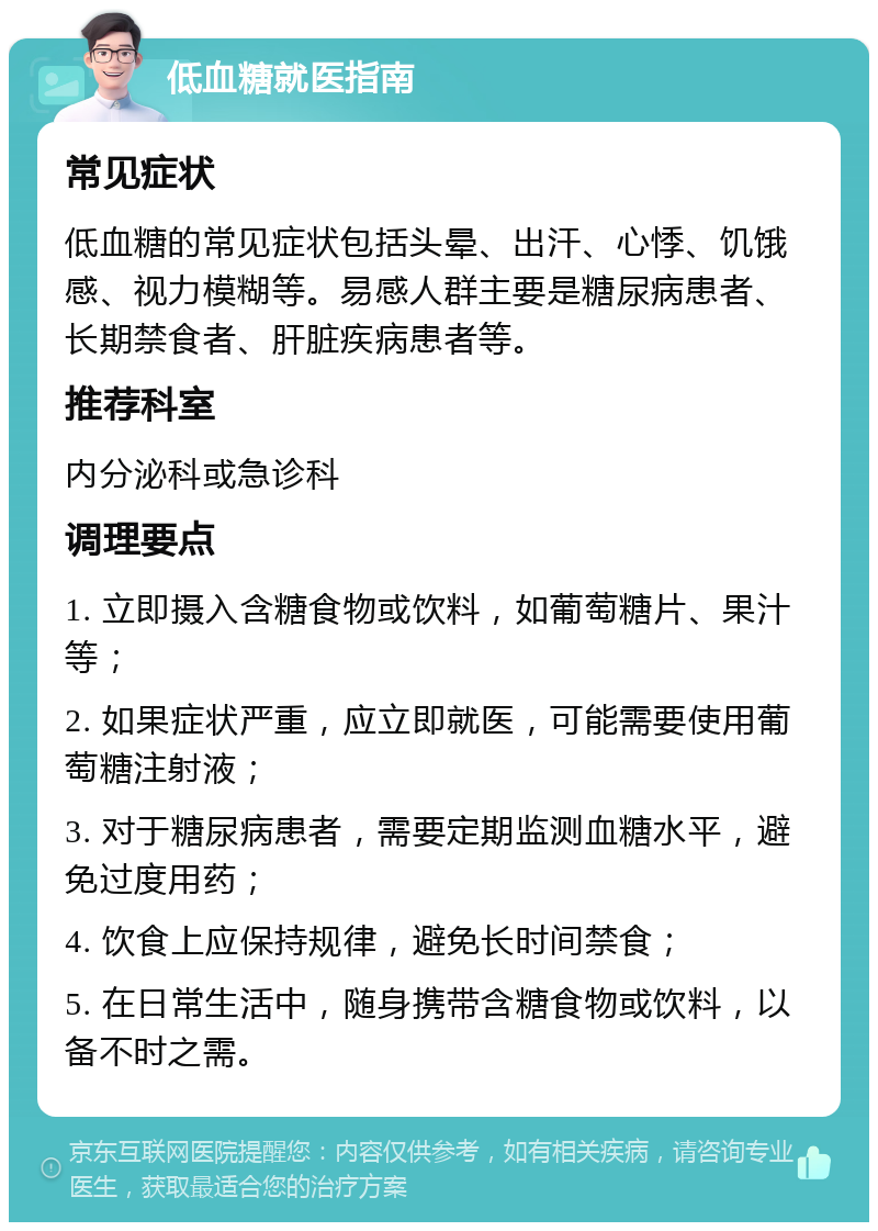 低血糖就医指南 常见症状 低血糖的常见症状包括头晕、出汗、心悸、饥饿感、视力模糊等。易感人群主要是糖尿病患者、长期禁食者、肝脏疾病患者等。 推荐科室 内分泌科或急诊科 调理要点 1. 立即摄入含糖食物或饮料，如葡萄糖片、果汁等； 2. 如果症状严重，应立即就医，可能需要使用葡萄糖注射液； 3. 对于糖尿病患者，需要定期监测血糖水平，避免过度用药； 4. 饮食上应保持规律，避免长时间禁食； 5. 在日常生活中，随身携带含糖食物或饮料，以备不时之需。