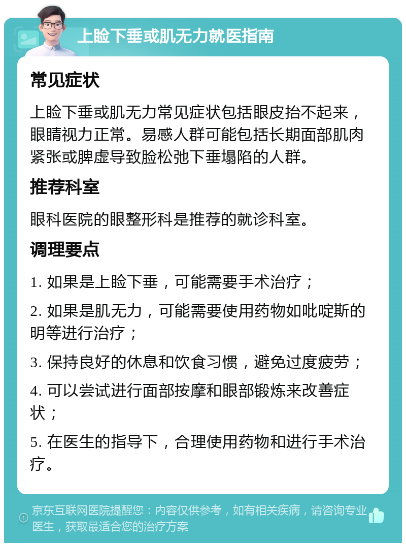 上睑下垂或肌无力就医指南 常见症状 上睑下垂或肌无力常见症状包括眼皮抬不起来，眼睛视力正常。易感人群可能包括长期面部肌肉紧张或脾虚导致脸松弛下垂塌陷的人群。 推荐科室 眼科医院的眼整形科是推荐的就诊科室。 调理要点 1. 如果是上睑下垂，可能需要手术治疗； 2. 如果是肌无力，可能需要使用药物如吡啶斯的明等进行治疗； 3. 保持良好的休息和饮食习惯，避免过度疲劳； 4. 可以尝试进行面部按摩和眼部锻炼来改善症状； 5. 在医生的指导下，合理使用药物和进行手术治疗。