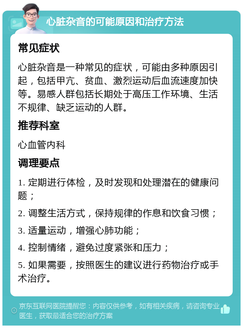 心脏杂音的可能原因和治疗方法 常见症状 心脏杂音是一种常见的症状，可能由多种原因引起，包括甲亢、贫血、激烈运动后血流速度加快等。易感人群包括长期处于高压工作环境、生活不规律、缺乏运动的人群。 推荐科室 心血管内科 调理要点 1. 定期进行体检，及时发现和处理潜在的健康问题； 2. 调整生活方式，保持规律的作息和饮食习惯； 3. 适量运动，增强心肺功能； 4. 控制情绪，避免过度紧张和压力； 5. 如果需要，按照医生的建议进行药物治疗或手术治疗。