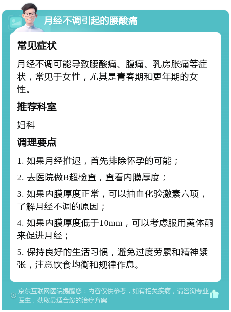 月经不调引起的腰酸痛 常见症状 月经不调可能导致腰酸痛、腹痛、乳房胀痛等症状，常见于女性，尤其是青春期和更年期的女性。 推荐科室 妇科 调理要点 1. 如果月经推迟，首先排除怀孕的可能； 2. 去医院做B超检查，查看内膜厚度； 3. 如果内膜厚度正常，可以抽血化验激素六项，了解月经不调的原因； 4. 如果内膜厚度低于10mm，可以考虑服用黄体酮来促进月经； 5. 保持良好的生活习惯，避免过度劳累和精神紧张，注意饮食均衡和规律作息。