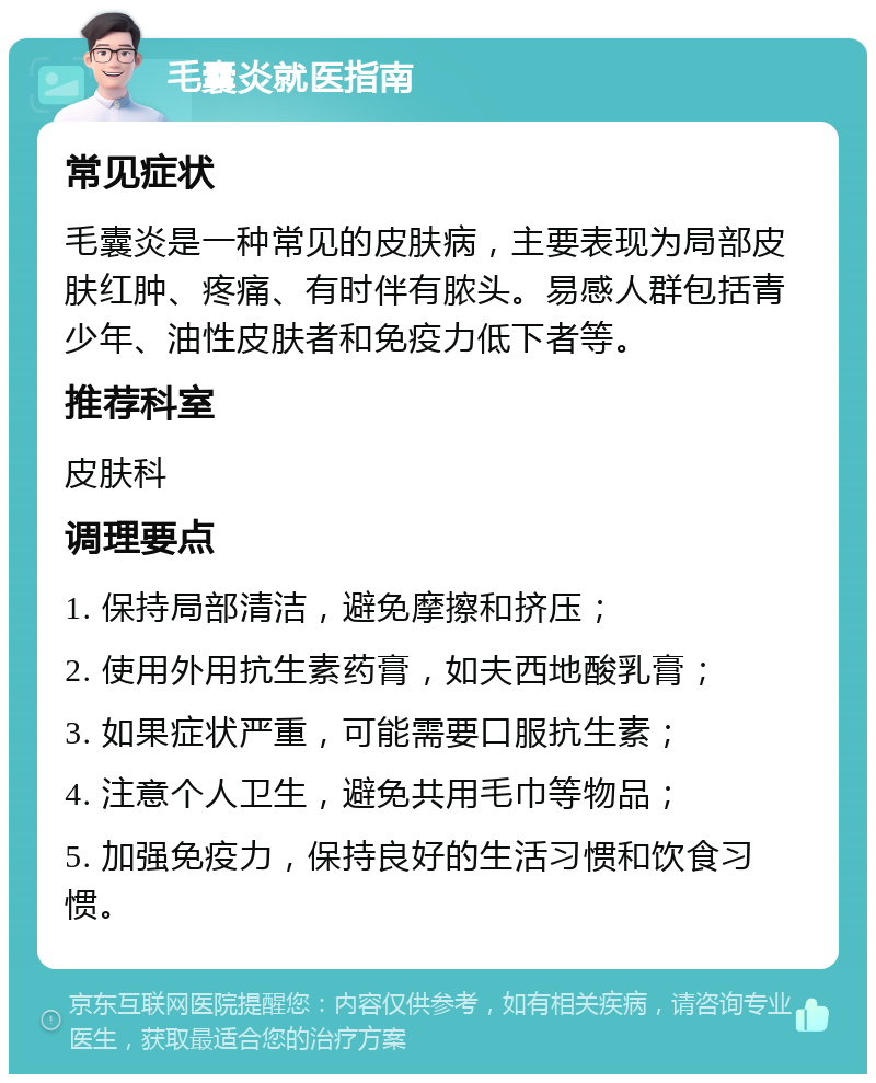 毛囊炎就医指南 常见症状 毛囊炎是一种常见的皮肤病，主要表现为局部皮肤红肿、疼痛、有时伴有脓头。易感人群包括青少年、油性皮肤者和免疫力低下者等。 推荐科室 皮肤科 调理要点 1. 保持局部清洁，避免摩擦和挤压； 2. 使用外用抗生素药膏，如夫西地酸乳膏； 3. 如果症状严重，可能需要口服抗生素； 4. 注意个人卫生，避免共用毛巾等物品； 5. 加强免疫力，保持良好的生活习惯和饮食习惯。