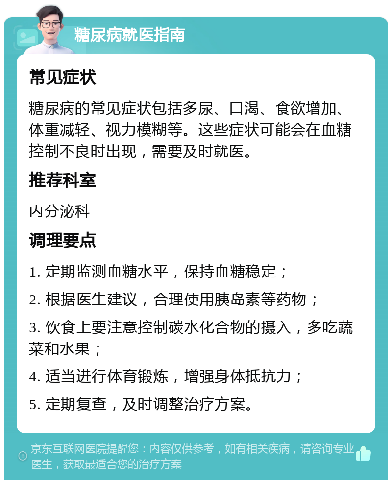 糖尿病就医指南 常见症状 糖尿病的常见症状包括多尿、口渴、食欲增加、体重减轻、视力模糊等。这些症状可能会在血糖控制不良时出现，需要及时就医。 推荐科室 内分泌科 调理要点 1. 定期监测血糖水平，保持血糖稳定； 2. 根据医生建议，合理使用胰岛素等药物； 3. 饮食上要注意控制碳水化合物的摄入，多吃蔬菜和水果； 4. 适当进行体育锻炼，增强身体抵抗力； 5. 定期复查，及时调整治疗方案。