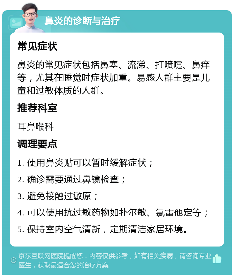 鼻炎的诊断与治疗 常见症状 鼻炎的常见症状包括鼻塞、流涕、打喷嚏、鼻痒等，尤其在睡觉时症状加重。易感人群主要是儿童和过敏体质的人群。 推荐科室 耳鼻喉科 调理要点 1. 使用鼻炎贴可以暂时缓解症状； 2. 确诊需要通过鼻镜检查； 3. 避免接触过敏原； 4. 可以使用抗过敏药物如扑尔敏、氯雷他定等； 5. 保持室内空气清新，定期清洁家居环境。