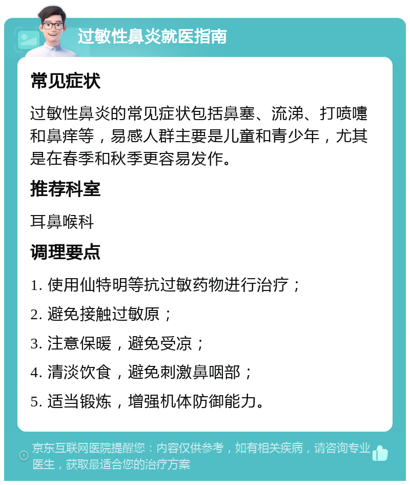 过敏性鼻炎就医指南 常见症状 过敏性鼻炎的常见症状包括鼻塞、流涕、打喷嚏和鼻痒等，易感人群主要是儿童和青少年，尤其是在春季和秋季更容易发作。 推荐科室 耳鼻喉科 调理要点 1. 使用仙特明等抗过敏药物进行治疗； 2. 避免接触过敏原； 3. 注意保暖，避免受凉； 4. 清淡饮食，避免刺激鼻咽部； 5. 适当锻炼，增强机体防御能力。