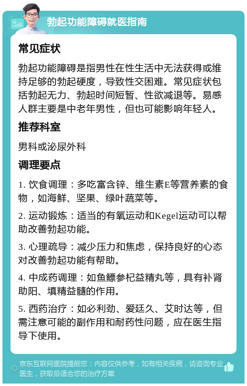 勃起功能障碍就医指南 常见症状 勃起功能障碍是指男性在性生活中无法获得或维持足够的勃起硬度，导致性交困难。常见症状包括勃起无力、勃起时间短暂、性欲减退等。易感人群主要是中老年男性，但也可能影响年轻人。 推荐科室 男科或泌尿外科 调理要点 1. 饮食调理：多吃富含锌、维生素E等营养素的食物，如海鲜、坚果、绿叶蔬菜等。 2. 运动锻炼：适当的有氧运动和Kegel运动可以帮助改善勃起功能。 3. 心理疏导：减少压力和焦虑，保持良好的心态对改善勃起功能有帮助。 4. 中成药调理：如鱼鳔参杞益精丸等，具有补肾助阳、填精益髓的作用。 5. 西药治疗：如必利劲、爱廷久、艾时达等，但需注意可能的副作用和耐药性问题，应在医生指导下使用。