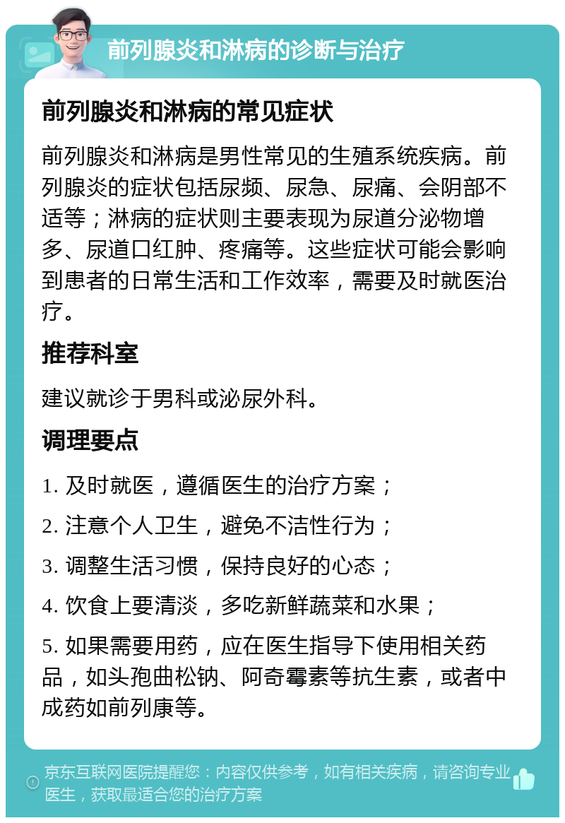 前列腺炎和淋病的诊断与治疗 前列腺炎和淋病的常见症状 前列腺炎和淋病是男性常见的生殖系统疾病。前列腺炎的症状包括尿频、尿急、尿痛、会阴部不适等；淋病的症状则主要表现为尿道分泌物增多、尿道口红肿、疼痛等。这些症状可能会影响到患者的日常生活和工作效率，需要及时就医治疗。 推荐科室 建议就诊于男科或泌尿外科。 调理要点 1. 及时就医，遵循医生的治疗方案； 2. 注意个人卫生，避免不洁性行为； 3. 调整生活习惯，保持良好的心态； 4. 饮食上要清淡，多吃新鲜蔬菜和水果； 5. 如果需要用药，应在医生指导下使用相关药品，如头孢曲松钠、阿奇霉素等抗生素，或者中成药如前列康等。