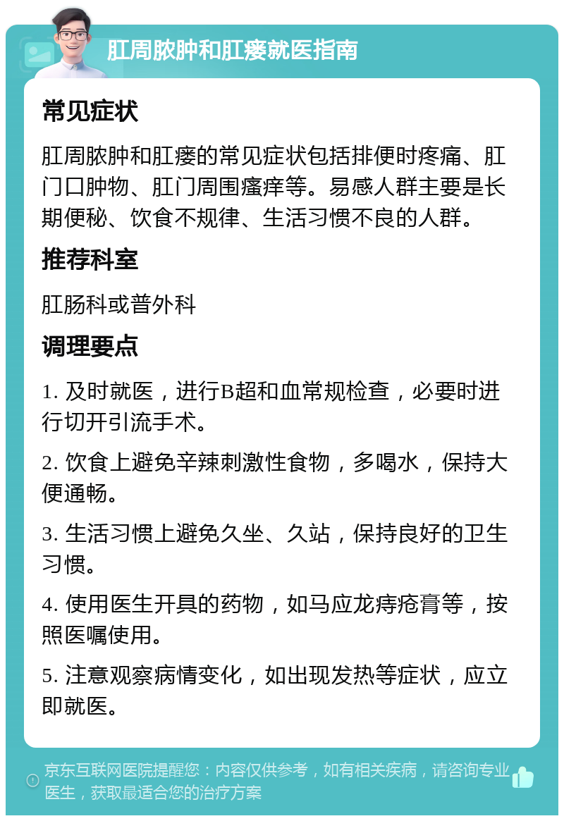 肛周脓肿和肛瘘就医指南 常见症状 肛周脓肿和肛瘘的常见症状包括排便时疼痛、肛门口肿物、肛门周围瘙痒等。易感人群主要是长期便秘、饮食不规律、生活习惯不良的人群。 推荐科室 肛肠科或普外科 调理要点 1. 及时就医，进行B超和血常规检查，必要时进行切开引流手术。 2. 饮食上避免辛辣刺激性食物，多喝水，保持大便通畅。 3. 生活习惯上避免久坐、久站，保持良好的卫生习惯。 4. 使用医生开具的药物，如马应龙痔疮膏等，按照医嘱使用。 5. 注意观察病情变化，如出现发热等症状，应立即就医。