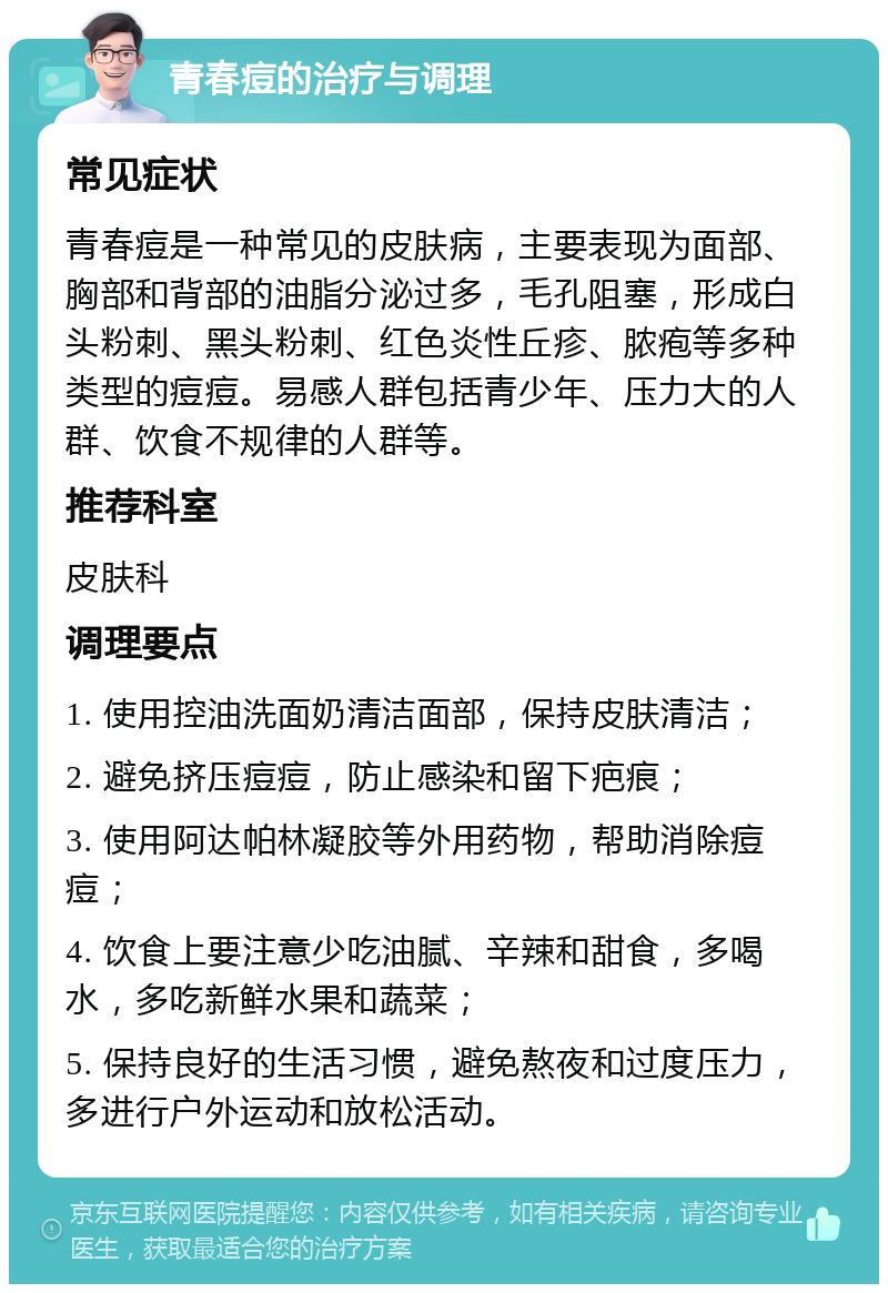 青春痘的治疗与调理 常见症状 青春痘是一种常见的皮肤病，主要表现为面部、胸部和背部的油脂分泌过多，毛孔阻塞，形成白头粉刺、黑头粉刺、红色炎性丘疹、脓疱等多种类型的痘痘。易感人群包括青少年、压力大的人群、饮食不规律的人群等。 推荐科室 皮肤科 调理要点 1. 使用控油洗面奶清洁面部，保持皮肤清洁； 2. 避免挤压痘痘，防止感染和留下疤痕； 3. 使用阿达帕林凝胶等外用药物，帮助消除痘痘； 4. 饮食上要注意少吃油腻、辛辣和甜食，多喝水，多吃新鲜水果和蔬菜； 5. 保持良好的生活习惯，避免熬夜和过度压力，多进行户外运动和放松活动。