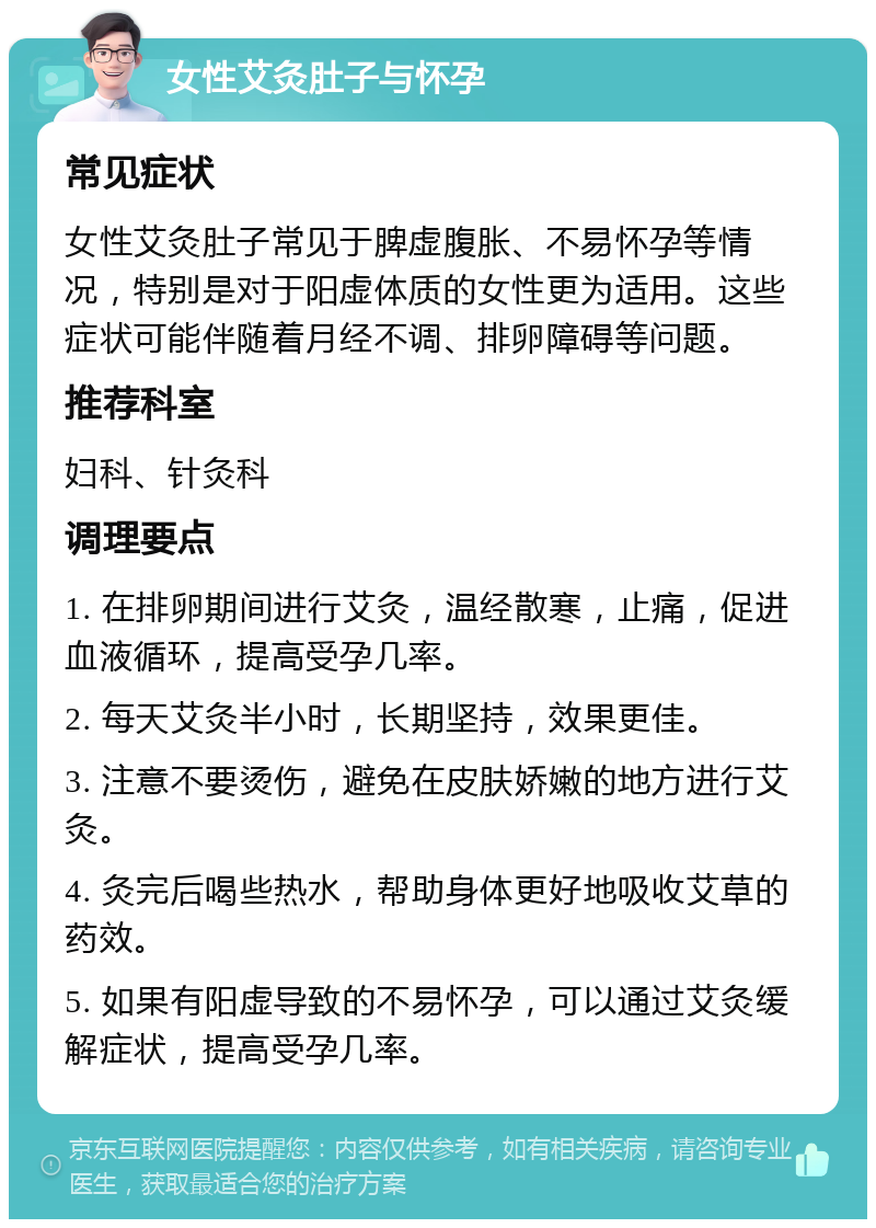 女性艾灸肚子与怀孕 常见症状 女性艾灸肚子常见于脾虚腹胀、不易怀孕等情况，特别是对于阳虚体质的女性更为适用。这些症状可能伴随着月经不调、排卵障碍等问题。 推荐科室 妇科、针灸科 调理要点 1. 在排卵期间进行艾灸，温经散寒，止痛，促进血液循环，提高受孕几率。 2. 每天艾灸半小时，长期坚持，效果更佳。 3. 注意不要烫伤，避免在皮肤娇嫩的地方进行艾灸。 4. 灸完后喝些热水，帮助身体更好地吸收艾草的药效。 5. 如果有阳虚导致的不易怀孕，可以通过艾灸缓解症状，提高受孕几率。