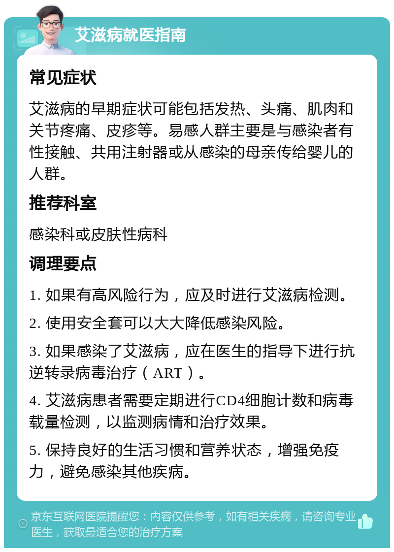 艾滋病就医指南 常见症状 艾滋病的早期症状可能包括发热、头痛、肌肉和关节疼痛、皮疹等。易感人群主要是与感染者有性接触、共用注射器或从感染的母亲传给婴儿的人群。 推荐科室 感染科或皮肤性病科 调理要点 1. 如果有高风险行为，应及时进行艾滋病检测。 2. 使用安全套可以大大降低感染风险。 3. 如果感染了艾滋病，应在医生的指导下进行抗逆转录病毒治疗（ART）。 4. 艾滋病患者需要定期进行CD4细胞计数和病毒载量检测，以监测病情和治疗效果。 5. 保持良好的生活习惯和营养状态，增强免疫力，避免感染其他疾病。