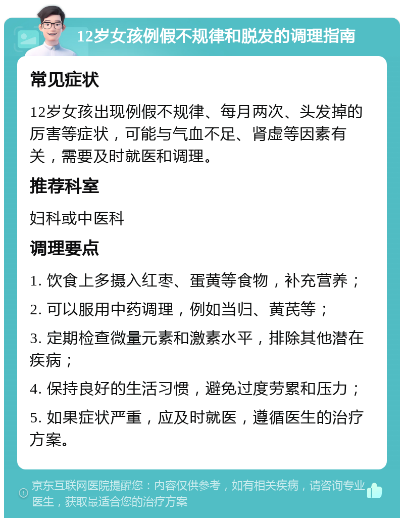 12岁女孩例假不规律和脱发的调理指南 常见症状 12岁女孩出现例假不规律、每月两次、头发掉的厉害等症状，可能与气血不足、肾虚等因素有关，需要及时就医和调理。 推荐科室 妇科或中医科 调理要点 1. 饮食上多摄入红枣、蛋黄等食物，补充营养； 2. 可以服用中药调理，例如当归、黄芪等； 3. 定期检查微量元素和激素水平，排除其他潜在疾病； 4. 保持良好的生活习惯，避免过度劳累和压力； 5. 如果症状严重，应及时就医，遵循医生的治疗方案。