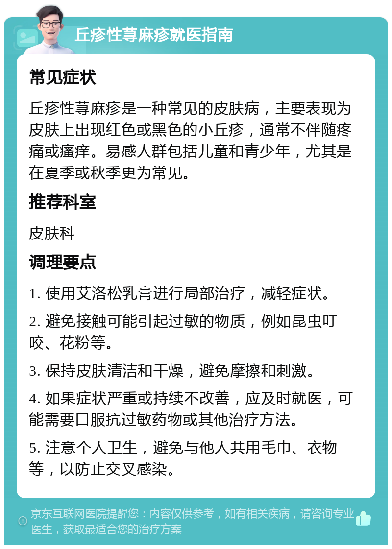 丘疹性荨麻疹就医指南 常见症状 丘疹性荨麻疹是一种常见的皮肤病，主要表现为皮肤上出现红色或黑色的小丘疹，通常不伴随疼痛或瘙痒。易感人群包括儿童和青少年，尤其是在夏季或秋季更为常见。 推荐科室 皮肤科 调理要点 1. 使用艾洛松乳膏进行局部治疗，减轻症状。 2. 避免接触可能引起过敏的物质，例如昆虫叮咬、花粉等。 3. 保持皮肤清洁和干燥，避免摩擦和刺激。 4. 如果症状严重或持续不改善，应及时就医，可能需要口服抗过敏药物或其他治疗方法。 5. 注意个人卫生，避免与他人共用毛巾、衣物等，以防止交叉感染。