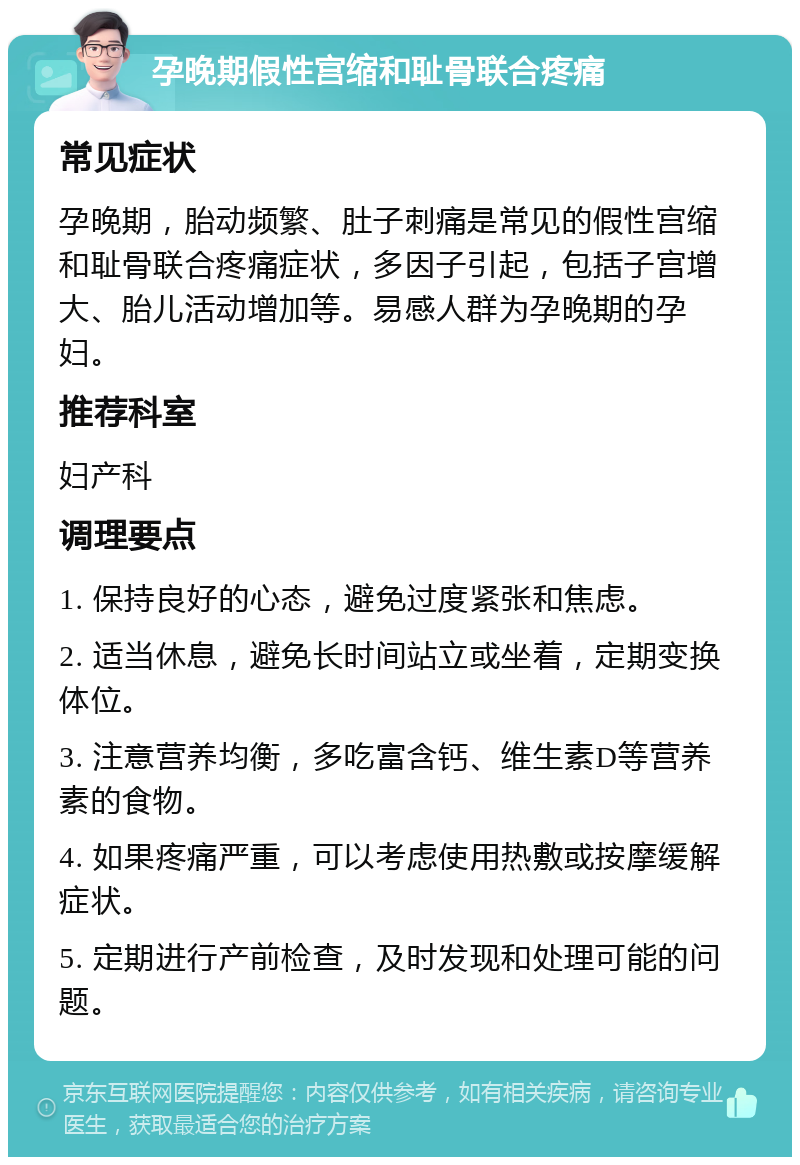 孕晚期假性宫缩和耻骨联合疼痛 常见症状 孕晚期，胎动频繁、肚子刺痛是常见的假性宫缩和耻骨联合疼痛症状，多因子引起，包括子宫增大、胎儿活动增加等。易感人群为孕晚期的孕妇。 推荐科室 妇产科 调理要点 1. 保持良好的心态，避免过度紧张和焦虑。 2. 适当休息，避免长时间站立或坐着，定期变换体位。 3. 注意营养均衡，多吃富含钙、维生素D等营养素的食物。 4. 如果疼痛严重，可以考虑使用热敷或按摩缓解症状。 5. 定期进行产前检查，及时发现和处理可能的问题。