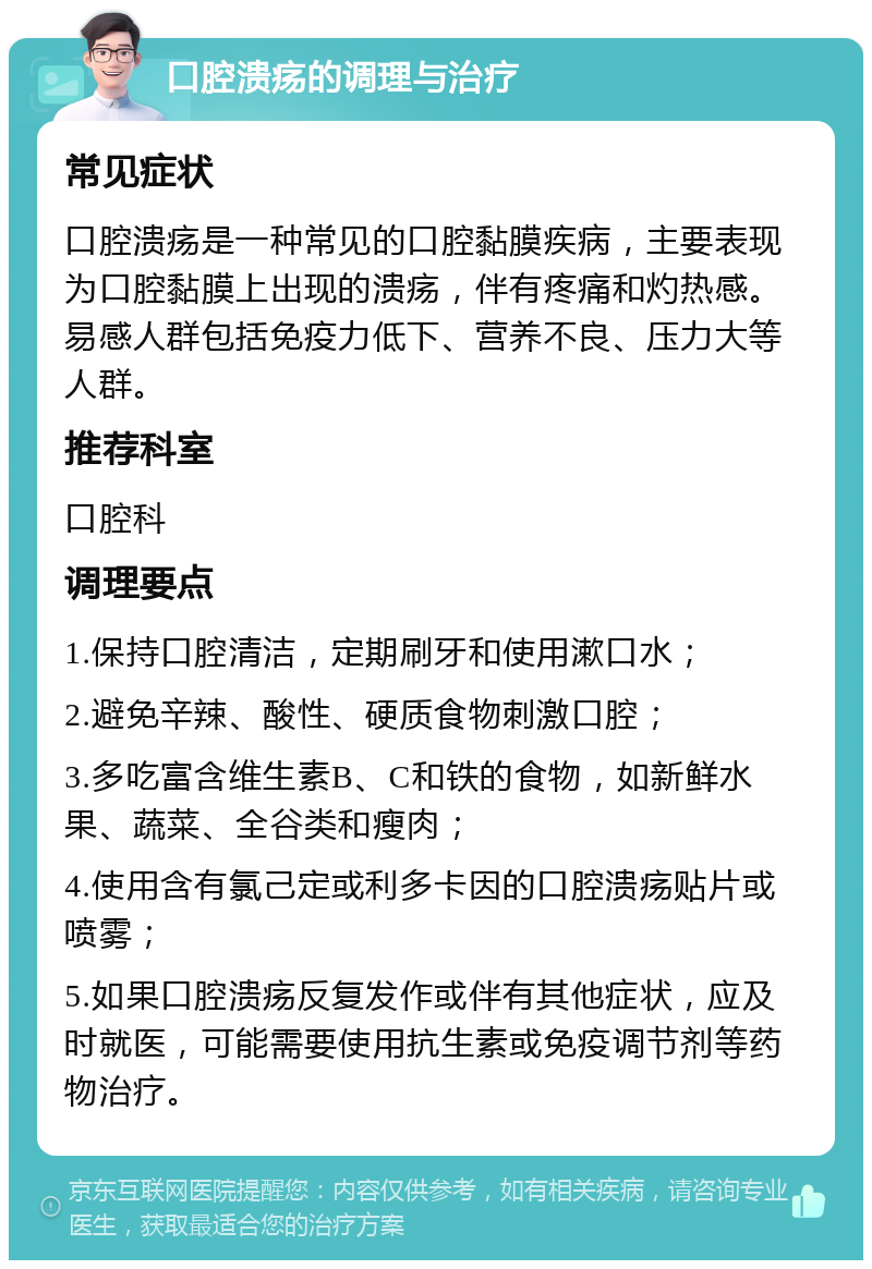 口腔溃疡的调理与治疗 常见症状 口腔溃疡是一种常见的口腔黏膜疾病，主要表现为口腔黏膜上出现的溃疡，伴有疼痛和灼热感。易感人群包括免疫力低下、营养不良、压力大等人群。 推荐科室 口腔科 调理要点 1.保持口腔清洁，定期刷牙和使用漱口水； 2.避免辛辣、酸性、硬质食物刺激口腔； 3.多吃富含维生素B、C和铁的食物，如新鲜水果、蔬菜、全谷类和瘦肉； 4.使用含有氯己定或利多卡因的口腔溃疡贴片或喷雾； 5.如果口腔溃疡反复发作或伴有其他症状，应及时就医，可能需要使用抗生素或免疫调节剂等药物治疗。