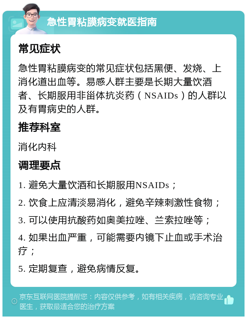 急性胃粘膜病变就医指南 常见症状 急性胃粘膜病变的常见症状包括黑便、发烧、上消化道出血等。易感人群主要是长期大量饮酒者、长期服用非甾体抗炎药（NSAIDs）的人群以及有胃病史的人群。 推荐科室 消化内科 调理要点 1. 避免大量饮酒和长期服用NSAIDs； 2. 饮食上应清淡易消化，避免辛辣刺激性食物； 3. 可以使用抗酸药如奥美拉唑、兰索拉唑等； 4. 如果出血严重，可能需要内镜下止血或手术治疗； 5. 定期复查，避免病情反复。