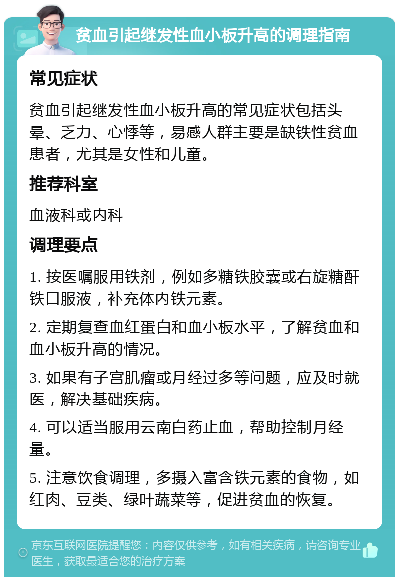 贫血引起继发性血小板升高的调理指南 常见症状 贫血引起继发性血小板升高的常见症状包括头晕、乏力、心悸等，易感人群主要是缺铁性贫血患者，尤其是女性和儿童。 推荐科室 血液科或内科 调理要点 1. 按医嘱服用铁剂，例如多糖铁胶囊或右旋糖酐铁口服液，补充体内铁元素。 2. 定期复查血红蛋白和血小板水平，了解贫血和血小板升高的情况。 3. 如果有子宫肌瘤或月经过多等问题，应及时就医，解决基础疾病。 4. 可以适当服用云南白药止血，帮助控制月经量。 5. 注意饮食调理，多摄入富含铁元素的食物，如红肉、豆类、绿叶蔬菜等，促进贫血的恢复。