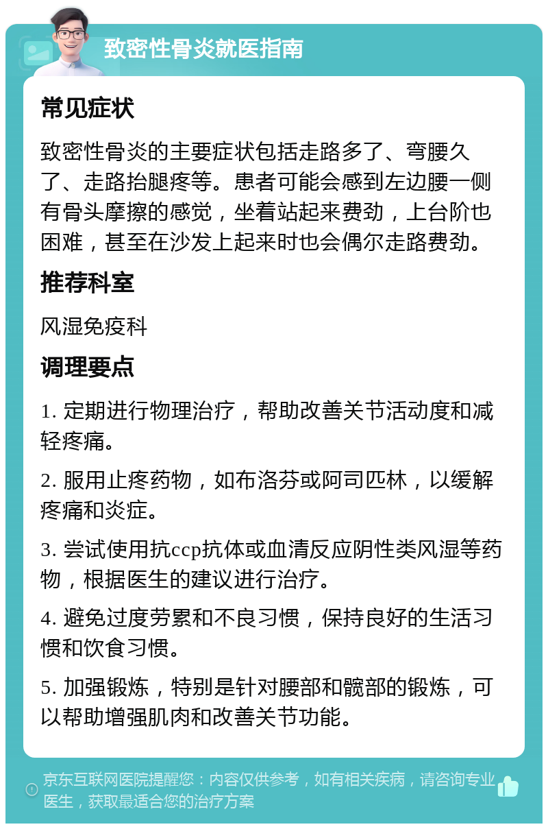 致密性骨炎就医指南 常见症状 致密性骨炎的主要症状包括走路多了、弯腰久了、走路抬腿疼等。患者可能会感到左边腰一侧有骨头摩擦的感觉，坐着站起来费劲，上台阶也困难，甚至在沙发上起来时也会偶尔走路费劲。 推荐科室 风湿免疫科 调理要点 1. 定期进行物理治疗，帮助改善关节活动度和减轻疼痛。 2. 服用止疼药物，如布洛芬或阿司匹林，以缓解疼痛和炎症。 3. 尝试使用抗ccp抗体或血清反应阴性类风湿等药物，根据医生的建议进行治疗。 4. 避免过度劳累和不良习惯，保持良好的生活习惯和饮食习惯。 5. 加强锻炼，特别是针对腰部和髋部的锻炼，可以帮助增强肌肉和改善关节功能。