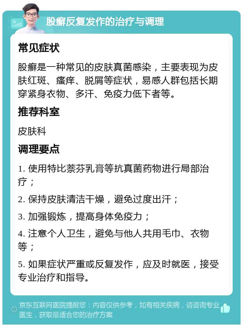 股癣反复发作的治疗与调理 常见症状 股癣是一种常见的皮肤真菌感染，主要表现为皮肤红斑、瘙痒、脱屑等症状，易感人群包括长期穿紧身衣物、多汗、免疫力低下者等。 推荐科室 皮肤科 调理要点 1. 使用特比萘芬乳膏等抗真菌药物进行局部治疗； 2. 保持皮肤清洁干燥，避免过度出汗； 3. 加强锻炼，提高身体免疫力； 4. 注意个人卫生，避免与他人共用毛巾、衣物等； 5. 如果症状严重或反复发作，应及时就医，接受专业治疗和指导。