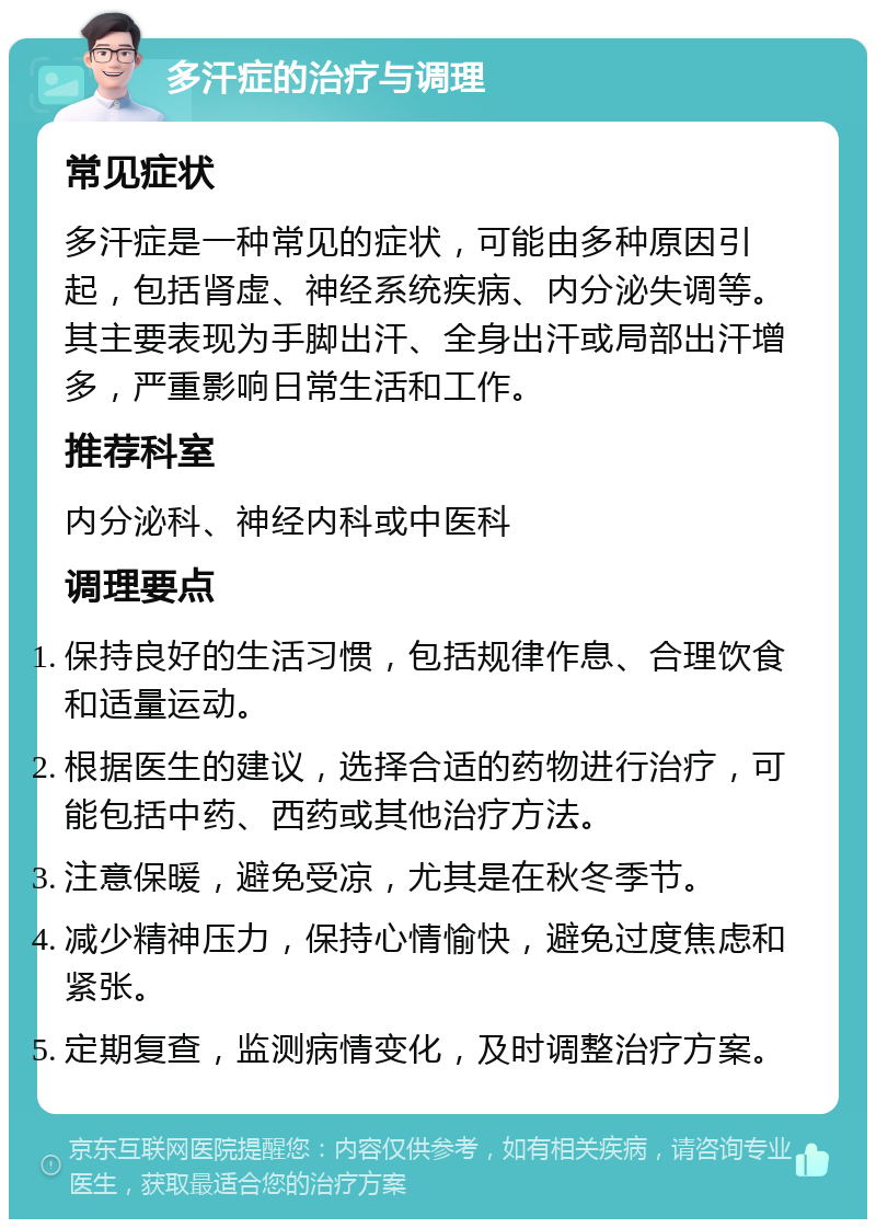 多汗症的治疗与调理 常见症状 多汗症是一种常见的症状，可能由多种原因引起，包括肾虚、神经系统疾病、内分泌失调等。其主要表现为手脚出汗、全身出汗或局部出汗增多，严重影响日常生活和工作。 推荐科室 内分泌科、神经内科或中医科 调理要点 保持良好的生活习惯，包括规律作息、合理饮食和适量运动。 根据医生的建议，选择合适的药物进行治疗，可能包括中药、西药或其他治疗方法。 注意保暖，避免受凉，尤其是在秋冬季节。 减少精神压力，保持心情愉快，避免过度焦虑和紧张。 定期复查，监测病情变化，及时调整治疗方案。