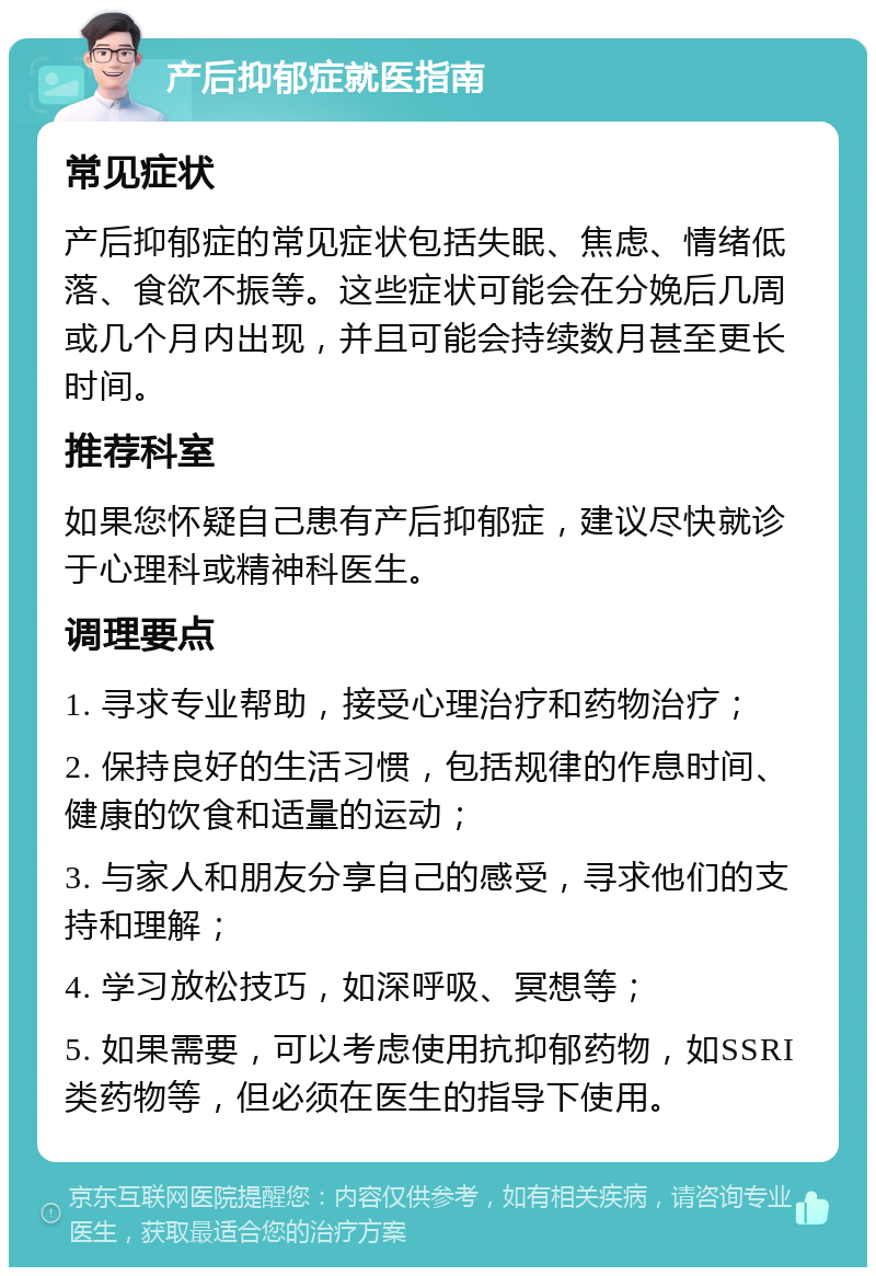 产后抑郁症就医指南 常见症状 产后抑郁症的常见症状包括失眠、焦虑、情绪低落、食欲不振等。这些症状可能会在分娩后几周或几个月内出现，并且可能会持续数月甚至更长时间。 推荐科室 如果您怀疑自己患有产后抑郁症，建议尽快就诊于心理科或精神科医生。 调理要点 1. 寻求专业帮助，接受心理治疗和药物治疗； 2. 保持良好的生活习惯，包括规律的作息时间、健康的饮食和适量的运动； 3. 与家人和朋友分享自己的感受，寻求他们的支持和理解； 4. 学习放松技巧，如深呼吸、冥想等； 5. 如果需要，可以考虑使用抗抑郁药物，如SSRI类药物等，但必须在医生的指导下使用。