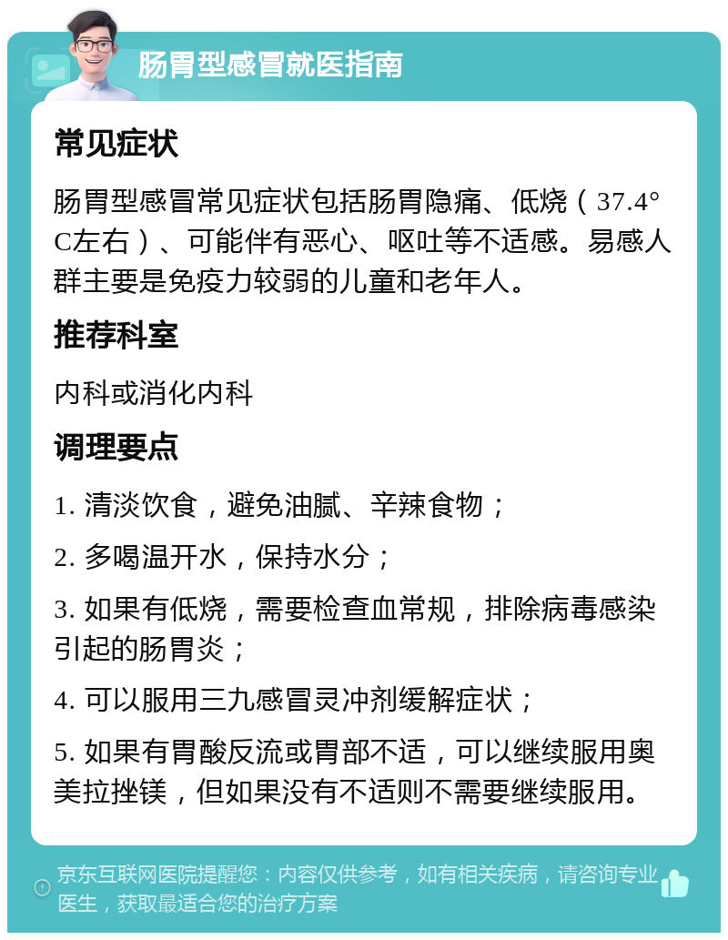 肠胃型感冒就医指南 常见症状 肠胃型感冒常见症状包括肠胃隐痛、低烧（37.4°C左右）、可能伴有恶心、呕吐等不适感。易感人群主要是免疫力较弱的儿童和老年人。 推荐科室 内科或消化内科 调理要点 1. 清淡饮食，避免油腻、辛辣食物； 2. 多喝温开水，保持水分； 3. 如果有低烧，需要检查血常规，排除病毒感染引起的肠胃炎； 4. 可以服用三九感冒灵冲剂缓解症状； 5. 如果有胃酸反流或胃部不适，可以继续服用奥美拉挫镁，但如果没有不适则不需要继续服用。