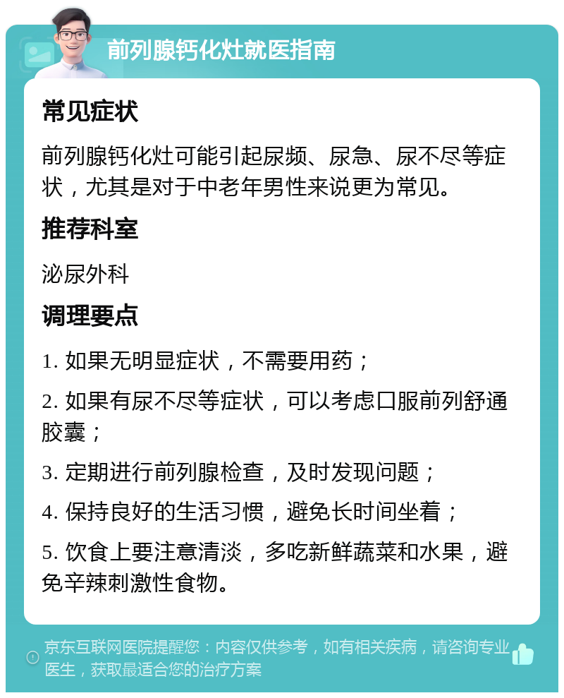 前列腺钙化灶就医指南 常见症状 前列腺钙化灶可能引起尿频、尿急、尿不尽等症状，尤其是对于中老年男性来说更为常见。 推荐科室 泌尿外科 调理要点 1. 如果无明显症状，不需要用药； 2. 如果有尿不尽等症状，可以考虑口服前列舒通胶囊； 3. 定期进行前列腺检查，及时发现问题； 4. 保持良好的生活习惯，避免长时间坐着； 5. 饮食上要注意清淡，多吃新鲜蔬菜和水果，避免辛辣刺激性食物。