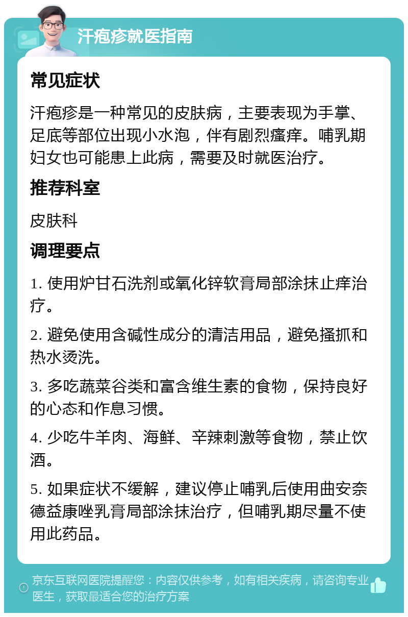 汗疱疹就医指南 常见症状 汗疱疹是一种常见的皮肤病，主要表现为手掌、足底等部位出现小水泡，伴有剧烈瘙痒。哺乳期妇女也可能患上此病，需要及时就医治疗。 推荐科室 皮肤科 调理要点 1. 使用炉甘石洗剂或氧化锌软膏局部涂抹止痒治疗。 2. 避免使用含碱性成分的清洁用品，避免搔抓和热水烫洗。 3. 多吃蔬菜谷类和富含维生素的食物，保持良好的心态和作息习惯。 4. 少吃牛羊肉、海鲜、辛辣刺激等食物，禁止饮酒。 5. 如果症状不缓解，建议停止哺乳后使用曲安奈德益康唑乳膏局部涂抹治疗，但哺乳期尽量不使用此药品。