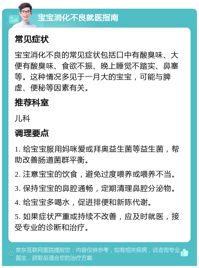 宝宝消化不良就医指南 常见症状 宝宝消化不良的常见症状包括口中有酸臭味、大便有酸臭味、食欲不振、晚上睡觉不踏实、鼻塞等。这种情况多见于一月大的宝宝，可能与脾虚、便秘等因素有关。 推荐科室 儿科 调理要点 1. 给宝宝服用妈咪爱或拜奥益生菌等益生菌，帮助改善肠道菌群平衡。 2. 注意宝宝的饮食，避免过度喂养或喂养不当。 3. 保持宝宝的鼻腔通畅，定期清理鼻腔分泌物。 4. 给宝宝多喝水，促进排便和新陈代谢。 5. 如果症状严重或持续不改善，应及时就医，接受专业的诊断和治疗。