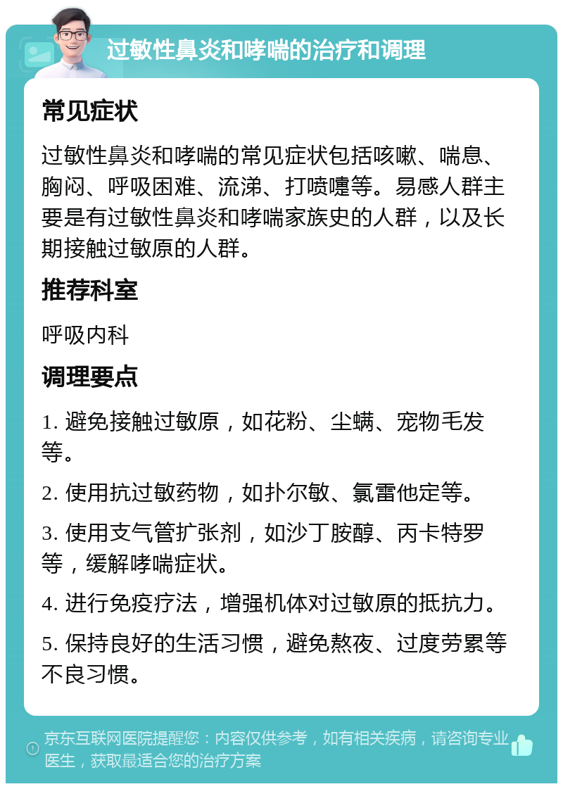 过敏性鼻炎和哮喘的治疗和调理 常见症状 过敏性鼻炎和哮喘的常见症状包括咳嗽、喘息、胸闷、呼吸困难、流涕、打喷嚏等。易感人群主要是有过敏性鼻炎和哮喘家族史的人群，以及长期接触过敏原的人群。 推荐科室 呼吸内科 调理要点 1. 避免接触过敏原，如花粉、尘螨、宠物毛发等。 2. 使用抗过敏药物，如扑尔敏、氯雷他定等。 3. 使用支气管扩张剂，如沙丁胺醇、丙卡特罗等，缓解哮喘症状。 4. 进行免疫疗法，增强机体对过敏原的抵抗力。 5. 保持良好的生活习惯，避免熬夜、过度劳累等不良习惯。