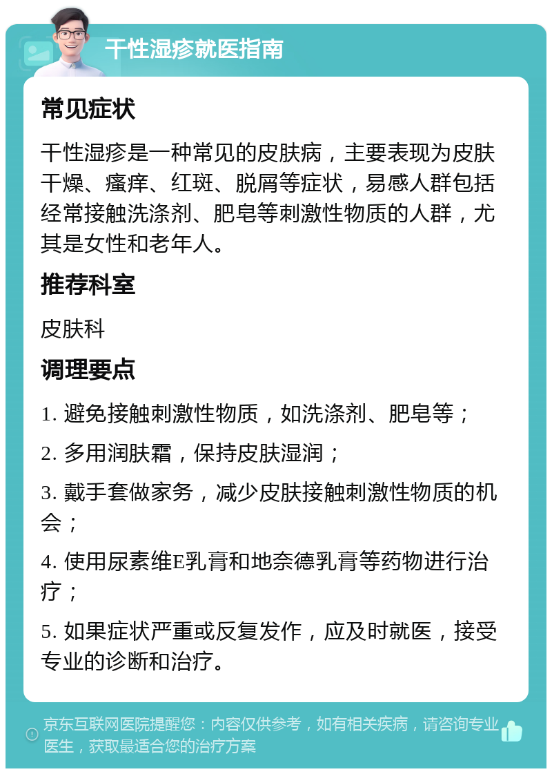 干性湿疹就医指南 常见症状 干性湿疹是一种常见的皮肤病，主要表现为皮肤干燥、瘙痒、红斑、脱屑等症状，易感人群包括经常接触洗涤剂、肥皂等刺激性物质的人群，尤其是女性和老年人。 推荐科室 皮肤科 调理要点 1. 避免接触刺激性物质，如洗涤剂、肥皂等； 2. 多用润肤霜，保持皮肤湿润； 3. 戴手套做家务，减少皮肤接触刺激性物质的机会； 4. 使用尿素维E乳膏和地奈德乳膏等药物进行治疗； 5. 如果症状严重或反复发作，应及时就医，接受专业的诊断和治疗。