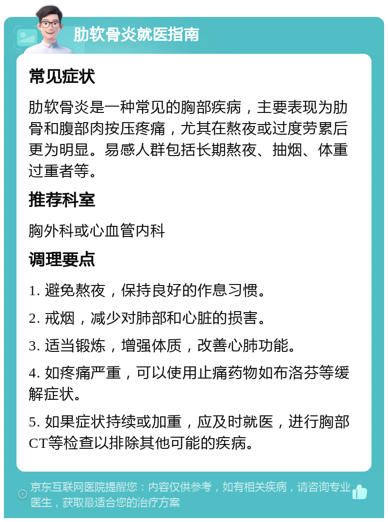 肋软骨炎就医指南 常见症状 肋软骨炎是一种常见的胸部疾病，主要表现为肋骨和腹部肉按压疼痛，尤其在熬夜或过度劳累后更为明显。易感人群包括长期熬夜、抽烟、体重过重者等。 推荐科室 胸外科或心血管内科 调理要点 1. 避免熬夜，保持良好的作息习惯。 2. 戒烟，减少对肺部和心脏的损害。 3. 适当锻炼，增强体质，改善心肺功能。 4. 如疼痛严重，可以使用止痛药物如布洛芬等缓解症状。 5. 如果症状持续或加重，应及时就医，进行胸部CT等检查以排除其他可能的疾病。