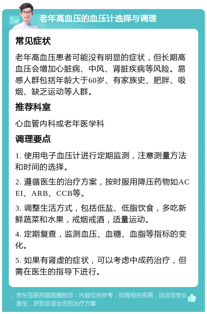 老年高血压的血压计选择与调理 常见症状 老年高血压患者可能没有明显的症状，但长期高血压会增加心脏病、中风、肾脏疾病等风险。易感人群包括年龄大于60岁、有家族史、肥胖、吸烟、缺乏运动等人群。 推荐科室 心血管内科或老年医学科 调理要点 1. 使用电子血压计进行定期监测，注意测量方法和时间的选择。 2. 遵循医生的治疗方案，按时服用降压药物如ACEI、ARB、CCB等。 3. 调整生活方式，包括低盐、低脂饮食，多吃新鲜蔬菜和水果，戒烟戒酒，适量运动。 4. 定期复查，监测血压、血糖、血脂等指标的变化。 5. 如果有肾虚的症状，可以考虑中成药治疗，但需在医生的指导下进行。