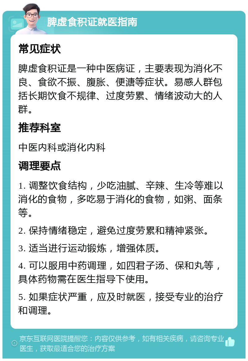 脾虚食积证就医指南 常见症状 脾虚食积证是一种中医病证，主要表现为消化不良、食欲不振、腹胀、便溏等症状。易感人群包括长期饮食不规律、过度劳累、情绪波动大的人群。 推荐科室 中医内科或消化内科 调理要点 1. 调整饮食结构，少吃油腻、辛辣、生冷等难以消化的食物，多吃易于消化的食物，如粥、面条等。 2. 保持情绪稳定，避免过度劳累和精神紧张。 3. 适当进行运动锻炼，增强体质。 4. 可以服用中药调理，如四君子汤、保和丸等，具体药物需在医生指导下使用。 5. 如果症状严重，应及时就医，接受专业的治疗和调理。