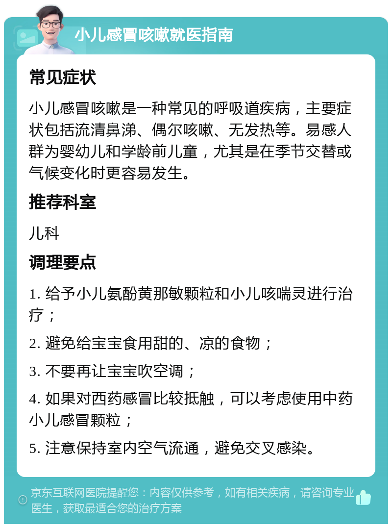 小儿感冒咳嗽就医指南 常见症状 小儿感冒咳嗽是一种常见的呼吸道疾病，主要症状包括流清鼻涕、偶尔咳嗽、无发热等。易感人群为婴幼儿和学龄前儿童，尤其是在季节交替或气候变化时更容易发生。 推荐科室 儿科 调理要点 1. 给予小儿氨酚黄那敏颗粒和小儿咳喘灵进行治疗； 2. 避免给宝宝食用甜的、凉的食物； 3. 不要再让宝宝吹空调； 4. 如果对西药感冒比较抵触，可以考虑使用中药小儿感冒颗粒； 5. 注意保持室内空气流通，避免交叉感染。