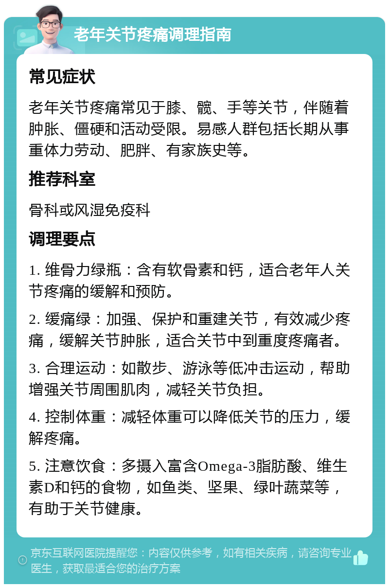 老年关节疼痛调理指南 常见症状 老年关节疼痛常见于膝、髋、手等关节，伴随着肿胀、僵硬和活动受限。易感人群包括长期从事重体力劳动、肥胖、有家族史等。 推荐科室 骨科或风湿免疫科 调理要点 1. 维骨力绿瓶：含有软骨素和钙，适合老年人关节疼痛的缓解和预防。 2. 缓痛绿：加强、保护和重建关节，有效减少疼痛，缓解关节肿胀，适合关节中到重度疼痛者。 3. 合理运动：如散步、游泳等低冲击运动，帮助增强关节周围肌肉，减轻关节负担。 4. 控制体重：减轻体重可以降低关节的压力，缓解疼痛。 5. 注意饮食：多摄入富含Omega-3脂肪酸、维生素D和钙的食物，如鱼类、坚果、绿叶蔬菜等，有助于关节健康。