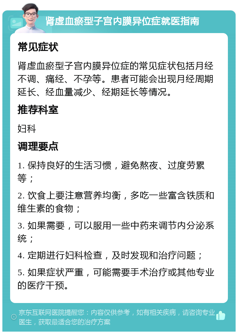 肾虚血瘀型子宫内膜异位症就医指南 常见症状 肾虚血瘀型子宫内膜异位症的常见症状包括月经不调、痛经、不孕等。患者可能会出现月经周期延长、经血量减少、经期延长等情况。 推荐科室 妇科 调理要点 1. 保持良好的生活习惯，避免熬夜、过度劳累等； 2. 饮食上要注意营养均衡，多吃一些富含铁质和维生素的食物； 3. 如果需要，可以服用一些中药来调节内分泌系统； 4. 定期进行妇科检查，及时发现和治疗问题； 5. 如果症状严重，可能需要手术治疗或其他专业的医疗干预。