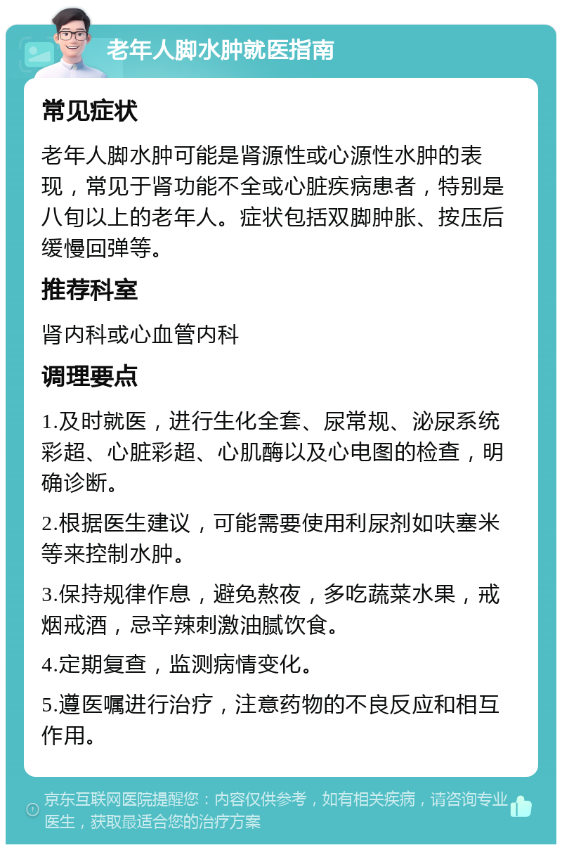 老年人脚水肿就医指南 常见症状 老年人脚水肿可能是肾源性或心源性水肿的表现，常见于肾功能不全或心脏疾病患者，特别是八旬以上的老年人。症状包括双脚肿胀、按压后缓慢回弹等。 推荐科室 肾内科或心血管内科 调理要点 1.及时就医，进行生化全套、尿常规、泌尿系统彩超、心脏彩超、心肌酶以及心电图的检查，明确诊断。 2.根据医生建议，可能需要使用利尿剂如呋塞米等来控制水肿。 3.保持规律作息，避免熬夜，多吃蔬菜水果，戒烟戒酒，忌辛辣刺激油腻饮食。 4.定期复查，监测病情变化。 5.遵医嘱进行治疗，注意药物的不良反应和相互作用。