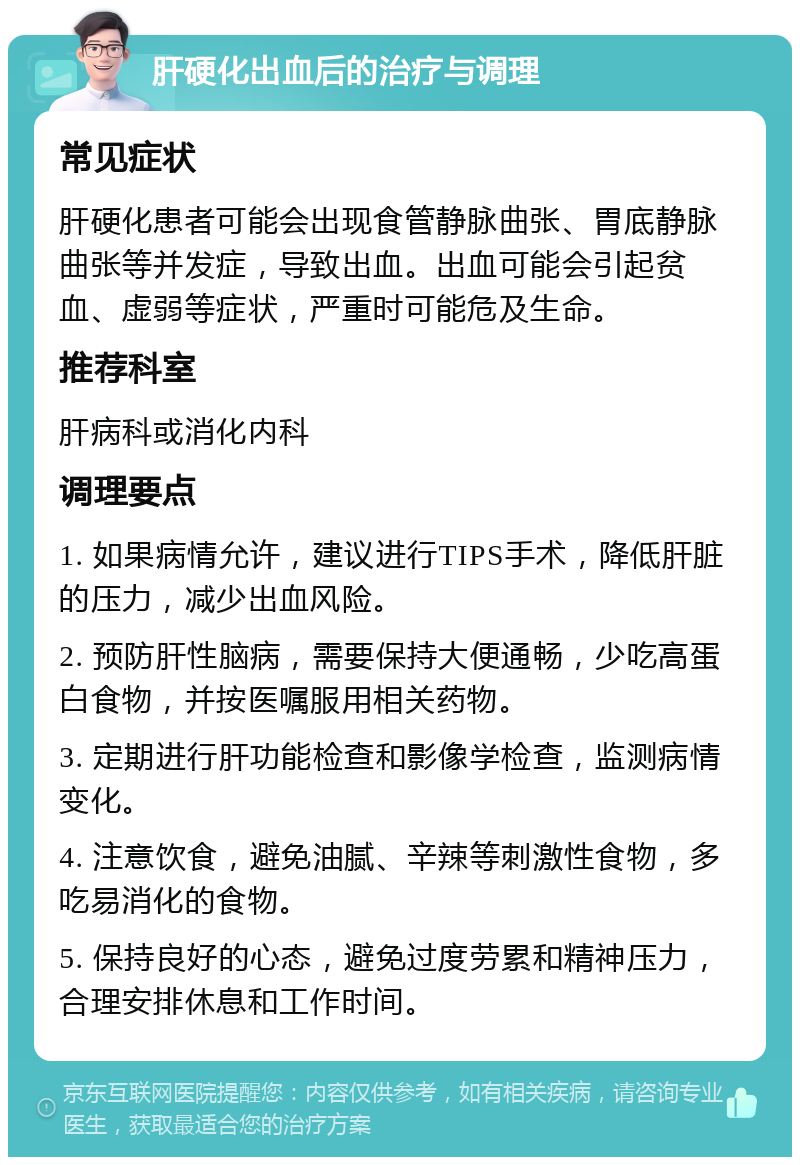 肝硬化出血后的治疗与调理 常见症状 肝硬化患者可能会出现食管静脉曲张、胃底静脉曲张等并发症，导致出血。出血可能会引起贫血、虚弱等症状，严重时可能危及生命。 推荐科室 肝病科或消化内科 调理要点 1. 如果病情允许，建议进行TIPS手术，降低肝脏的压力，减少出血风险。 2. 预防肝性脑病，需要保持大便通畅，少吃高蛋白食物，并按医嘱服用相关药物。 3. 定期进行肝功能检查和影像学检查，监测病情变化。 4. 注意饮食，避免油腻、辛辣等刺激性食物，多吃易消化的食物。 5. 保持良好的心态，避免过度劳累和精神压力，合理安排休息和工作时间。