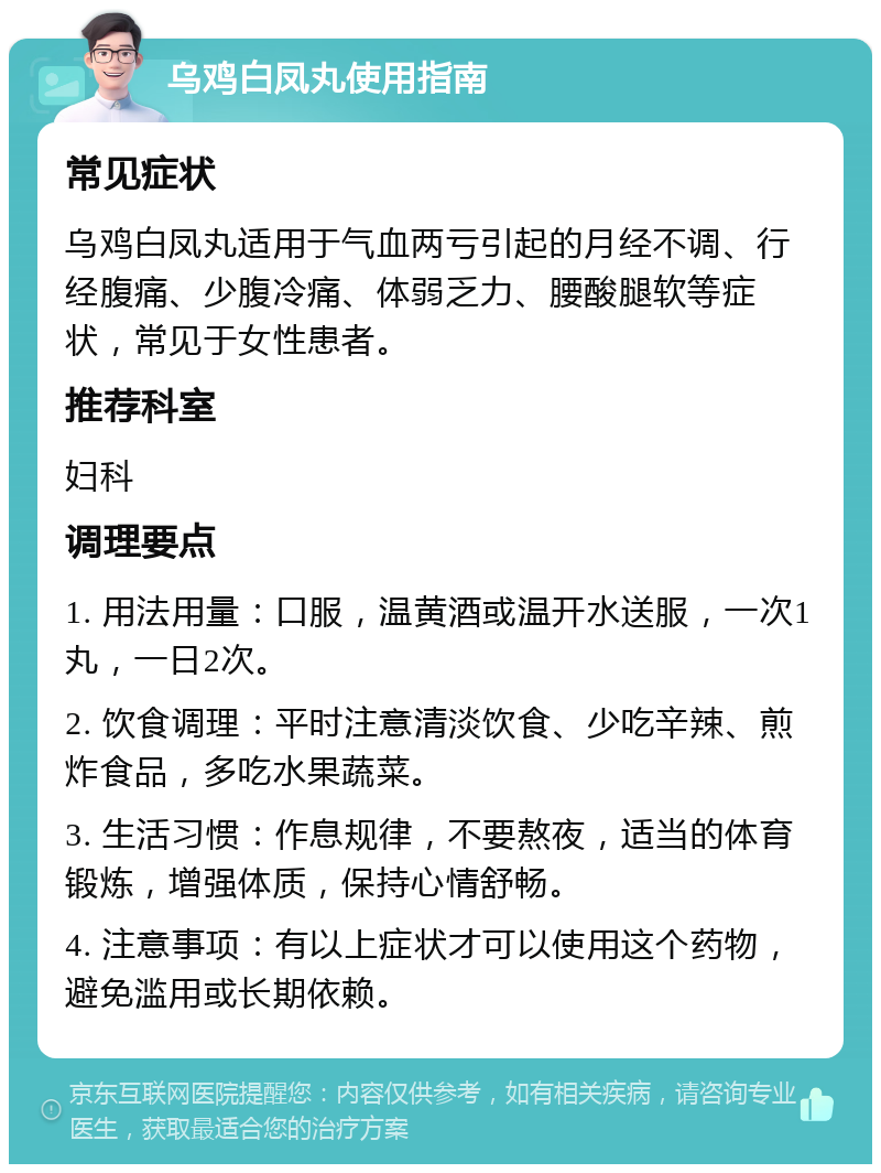 乌鸡白凤丸使用指南 常见症状 乌鸡白凤丸适用于气血两亏引起的月经不调、行经腹痛、少腹冷痛、体弱乏力、腰酸腿软等症状，常见于女性患者。 推荐科室 妇科 调理要点 1. 用法用量：口服，温黄酒或温开水送服，一次1丸，一日2次。 2. 饮食调理：平时注意清淡饮食、少吃辛辣、煎炸食品，多吃水果蔬菜。 3. 生活习惯：作息规律，不要熬夜，适当的体育锻炼，增强体质，保持心情舒畅。 4. 注意事项：有以上症状才可以使用这个药物，避免滥用或长期依赖。