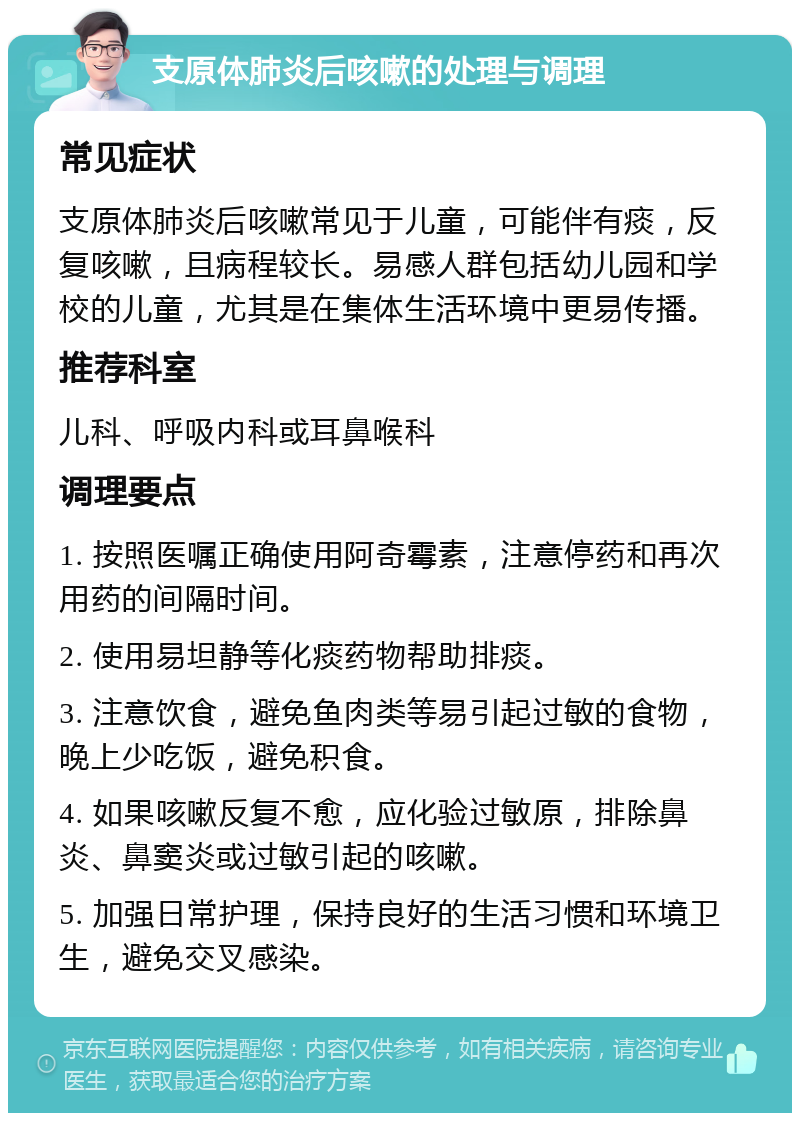 支原体肺炎后咳嗽的处理与调理 常见症状 支原体肺炎后咳嗽常见于儿童，可能伴有痰，反复咳嗽，且病程较长。易感人群包括幼儿园和学校的儿童，尤其是在集体生活环境中更易传播。 推荐科室 儿科、呼吸内科或耳鼻喉科 调理要点 1. 按照医嘱正确使用阿奇霉素，注意停药和再次用药的间隔时间。 2. 使用易坦静等化痰药物帮助排痰。 3. 注意饮食，避免鱼肉类等易引起过敏的食物，晚上少吃饭，避免积食。 4. 如果咳嗽反复不愈，应化验过敏原，排除鼻炎、鼻窦炎或过敏引起的咳嗽。 5. 加强日常护理，保持良好的生活习惯和环境卫生，避免交叉感染。