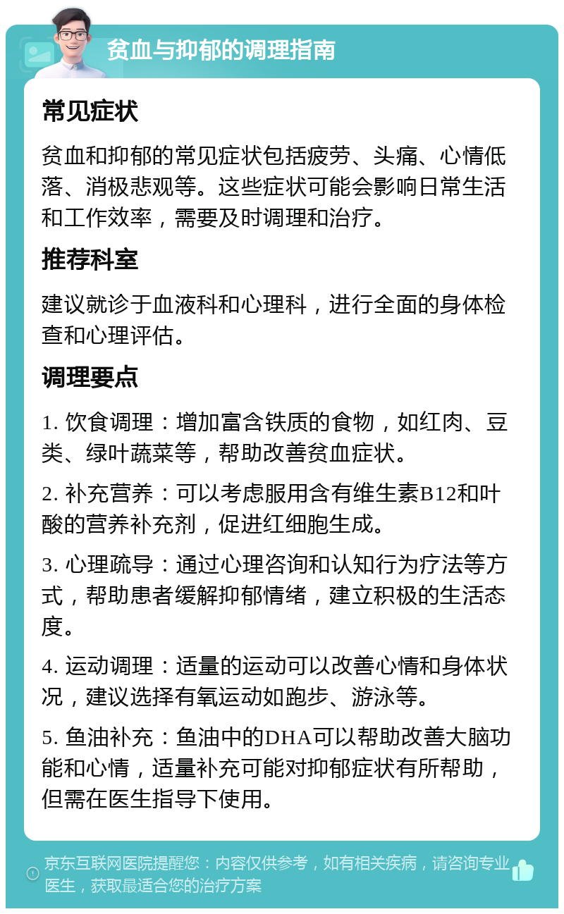 贫血与抑郁的调理指南 常见症状 贫血和抑郁的常见症状包括疲劳、头痛、心情低落、消极悲观等。这些症状可能会影响日常生活和工作效率，需要及时调理和治疗。 推荐科室 建议就诊于血液科和心理科，进行全面的身体检查和心理评估。 调理要点 1. 饮食调理：增加富含铁质的食物，如红肉、豆类、绿叶蔬菜等，帮助改善贫血症状。 2. 补充营养：可以考虑服用含有维生素B12和叶酸的营养补充剂，促进红细胞生成。 3. 心理疏导：通过心理咨询和认知行为疗法等方式，帮助患者缓解抑郁情绪，建立积极的生活态度。 4. 运动调理：适量的运动可以改善心情和身体状况，建议选择有氧运动如跑步、游泳等。 5. 鱼油补充：鱼油中的DHA可以帮助改善大脑功能和心情，适量补充可能对抑郁症状有所帮助，但需在医生指导下使用。