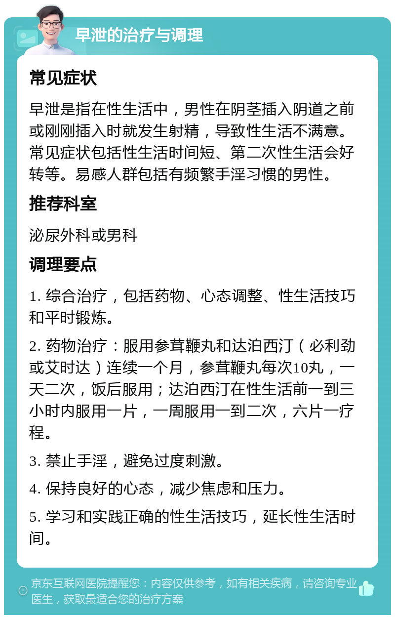 早泄的治疗与调理 常见症状 早泄是指在性生活中，男性在阴茎插入阴道之前或刚刚插入时就发生射精，导致性生活不满意。常见症状包括性生活时间短、第二次性生活会好转等。易感人群包括有频繁手淫习惯的男性。 推荐科室 泌尿外科或男科 调理要点 1. 综合治疗，包括药物、心态调整、性生活技巧和平时锻炼。 2. 药物治疗：服用参茸鞭丸和达泊西汀（必利劲或艾时达）连续一个月，参茸鞭丸每次10丸，一天二次，饭后服用；达泊西汀在性生活前一到三小时内服用一片，一周服用一到二次，六片一疗程。 3. 禁止手淫，避免过度刺激。 4. 保持良好的心态，减少焦虑和压力。 5. 学习和实践正确的性生活技巧，延长性生活时间。