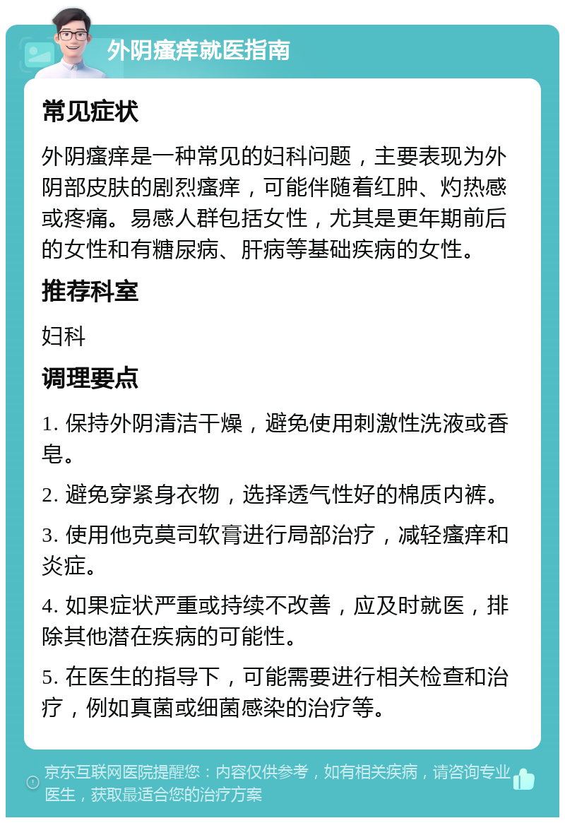 外阴瘙痒就医指南 常见症状 外阴瘙痒是一种常见的妇科问题，主要表现为外阴部皮肤的剧烈瘙痒，可能伴随着红肿、灼热感或疼痛。易感人群包括女性，尤其是更年期前后的女性和有糖尿病、肝病等基础疾病的女性。 推荐科室 妇科 调理要点 1. 保持外阴清洁干燥，避免使用刺激性洗液或香皂。 2. 避免穿紧身衣物，选择透气性好的棉质内裤。 3. 使用他克莫司软膏进行局部治疗，减轻瘙痒和炎症。 4. 如果症状严重或持续不改善，应及时就医，排除其他潜在疾病的可能性。 5. 在医生的指导下，可能需要进行相关检查和治疗，例如真菌或细菌感染的治疗等。