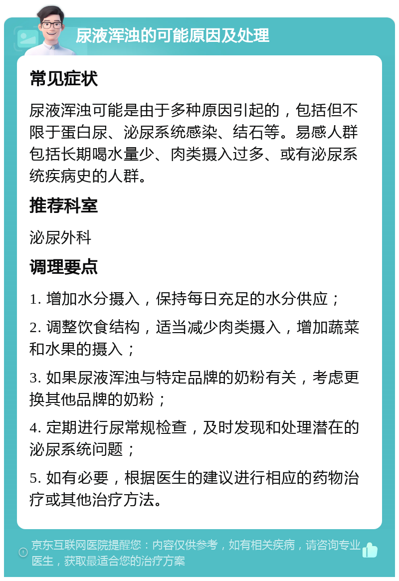 尿液浑浊的可能原因及处理 常见症状 尿液浑浊可能是由于多种原因引起的，包括但不限于蛋白尿、泌尿系统感染、结石等。易感人群包括长期喝水量少、肉类摄入过多、或有泌尿系统疾病史的人群。 推荐科室 泌尿外科 调理要点 1. 增加水分摄入，保持每日充足的水分供应； 2. 调整饮食结构，适当减少肉类摄入，增加蔬菜和水果的摄入； 3. 如果尿液浑浊与特定品牌的奶粉有关，考虑更换其他品牌的奶粉； 4. 定期进行尿常规检查，及时发现和处理潜在的泌尿系统问题； 5. 如有必要，根据医生的建议进行相应的药物治疗或其他治疗方法。