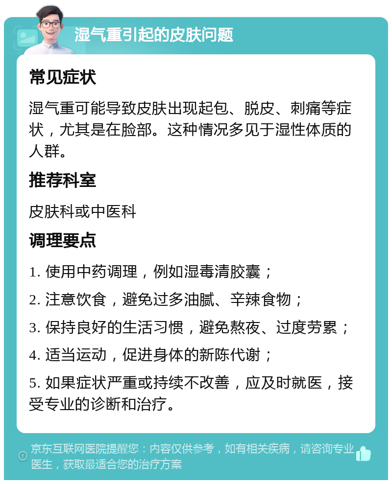 湿气重引起的皮肤问题 常见症状 湿气重可能导致皮肤出现起包、脱皮、刺痛等症状，尤其是在脸部。这种情况多见于湿性体质的人群。 推荐科室 皮肤科或中医科 调理要点 1. 使用中药调理，例如湿毒清胶囊； 2. 注意饮食，避免过多油腻、辛辣食物； 3. 保持良好的生活习惯，避免熬夜、过度劳累； 4. 适当运动，促进身体的新陈代谢； 5. 如果症状严重或持续不改善，应及时就医，接受专业的诊断和治疗。