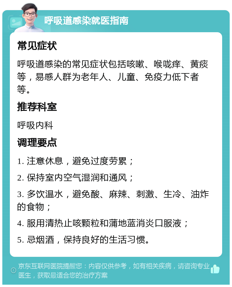 呼吸道感染就医指南 常见症状 呼吸道感染的常见症状包括咳嗽、喉咙痒、黄痰等，易感人群为老年人、儿童、免疫力低下者等。 推荐科室 呼吸内科 调理要点 1. 注意休息，避免过度劳累； 2. 保持室内空气湿润和通风； 3. 多饮温水，避免酸、麻辣、刺激、生冷、油炸的食物； 4. 服用清热止咳颗粒和蒲地蓝消炎口服液； 5. 忌烟酒，保持良好的生活习惯。